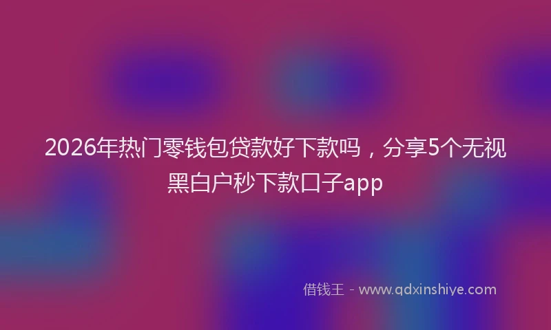 2026年热门零钱包贷款好下款吗，分享5个无视黑白户秒下款口子app