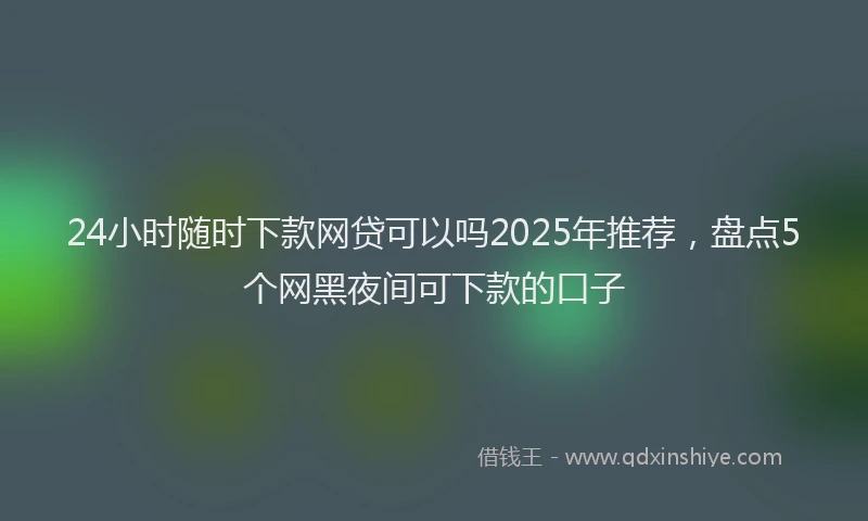 24小时随时下款网贷可以吗2025年推荐，盘点5个网黑夜间可下款的口子
