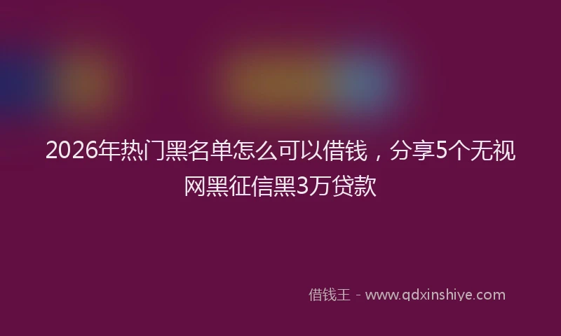 2026年热门黑名单怎么可以借钱，分享5个无视网黑征信黑3万贷款