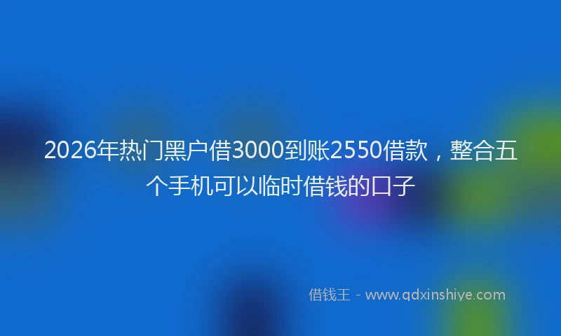 2026年热门黑户借3000到账2550借款，整合五个手机可以临时借钱的口子