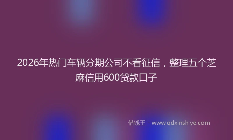 2026年热门车辆分期公司不看征信，整理五个芝麻信用600贷款口子