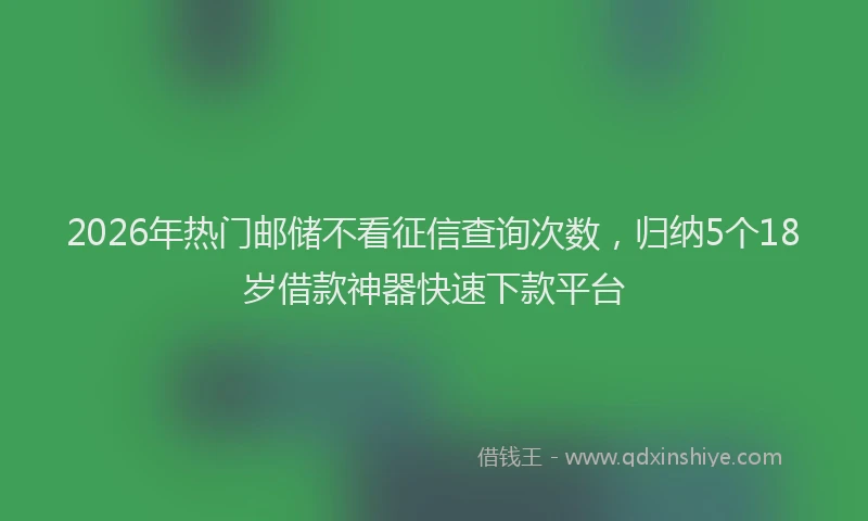 2026年热门邮储不看征信查询次数，归纳5个18岁借款神器快速下款平台