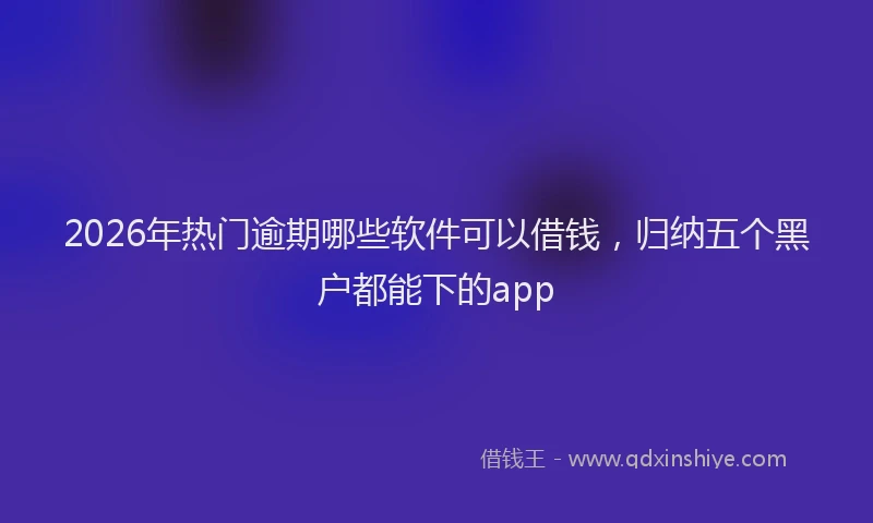 2026年热门逾期哪些软件可以借钱，归纳五个黑户都能下的app