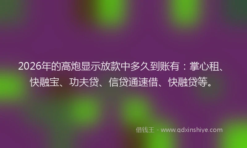 2026年的高炮显示放款中多久到账有：掌心租、快融宝、功夫贷、信贷通速借、快融贷等。