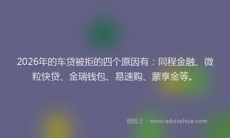2026年的车贷被拒的四个原因有:同程金融、微粒快贷、金瑞钱包、易速购、蒙享金等。