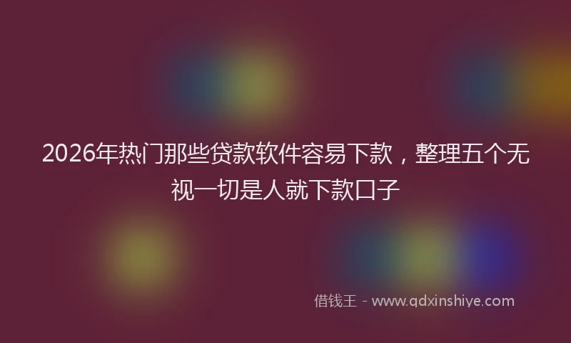 2026年热门那些贷款软件容易下款,整理五个无视一切是人就下款口子