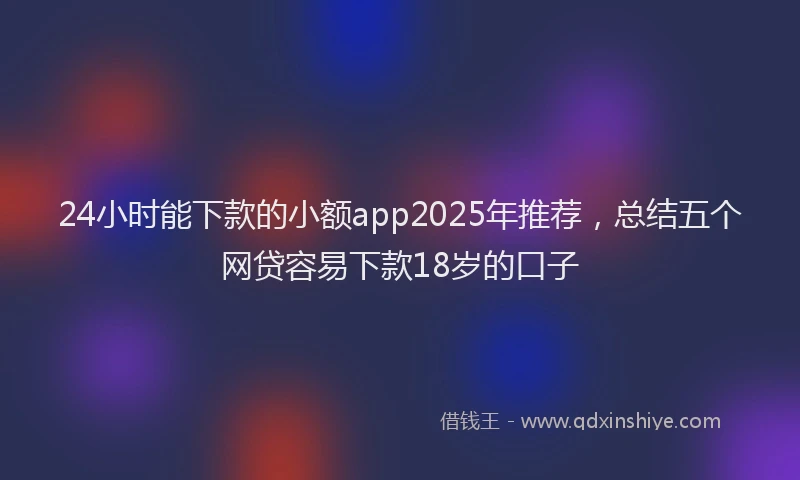 24小时能下款的小额app2025年推荐，总结五个网贷容易下款18岁的口子