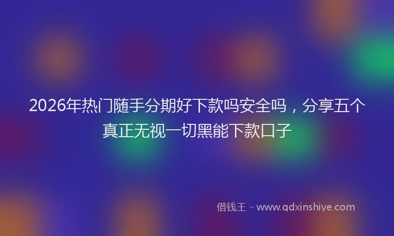 2026年热门随手分期好下款吗安全吗，分享五个真正无视一切黑能下款口子
