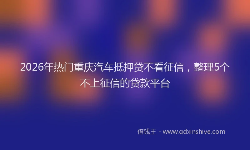 2026年热门重庆汽车抵押贷不看征信，整理5个不上征信的贷款平台