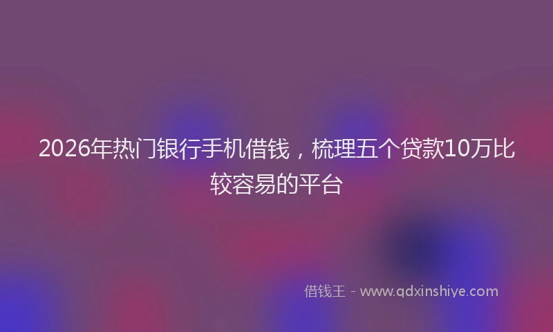 2026年热门银行手机借钱，梳理五个贷款10万比较容易的平台