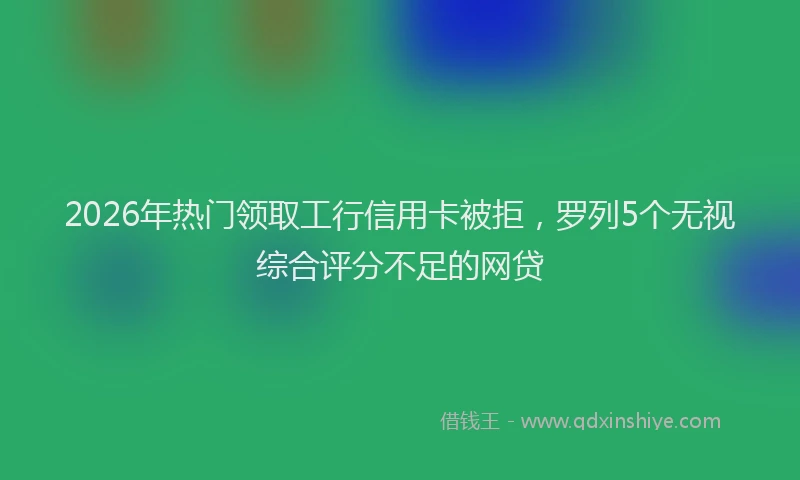 2026年热门领取工行信用卡被拒，罗列5个无视综合评分不足的网贷