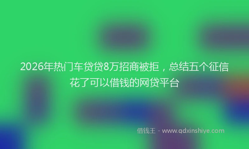 2026年热门车贷贷8万招商被拒，总结五个征信花了可以借钱的网贷平台