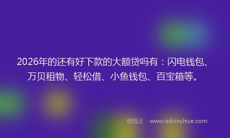2026年的还有好下款的大额贷吗有:闪电钱包、万贝租物、轻松借、小鱼钱包、百宝箱等。