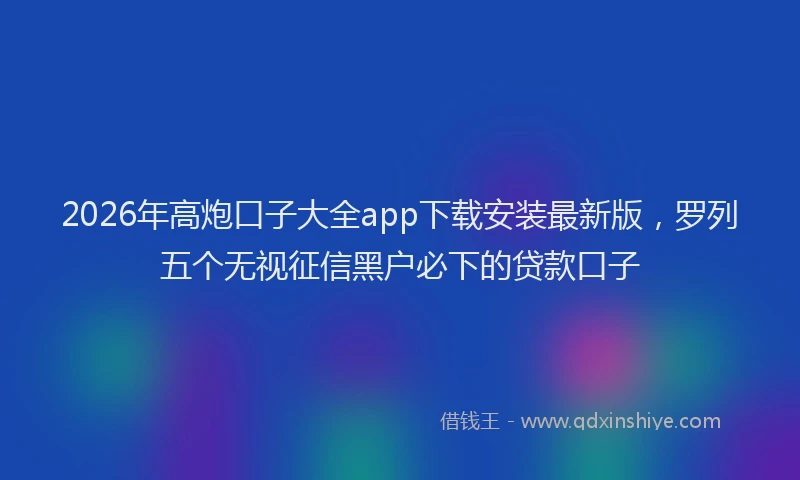 2026年高炮口子大全app下载安装最新版，罗列五个无视征信黑户必下的贷款口子