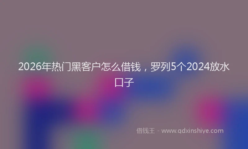 2026年热门黑客户怎么借钱，罗列5个2024放水口子