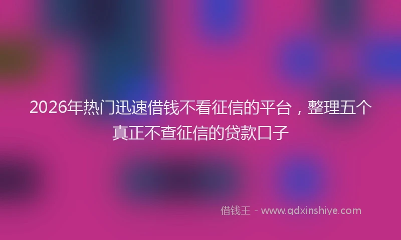 2026年热门迅速借钱不看征信的平台，整理五个真正不查征信的贷款口子