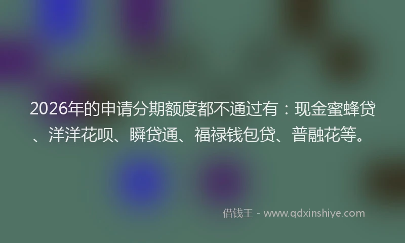 2026年的申请分期额度都不通过有：现金蜜蜂贷、洋洋花呗、瞬贷通、福禄钱包贷、普融花等。