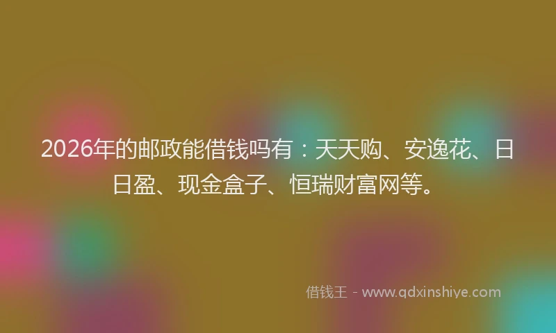2026年的邮政能借钱吗有：天天购、安逸花、日日盈、现金盒子、恒瑞财富网等。