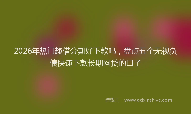 2026年热门趣借分期好下款吗，盘点五个无视负债快速下款长期网贷的口子