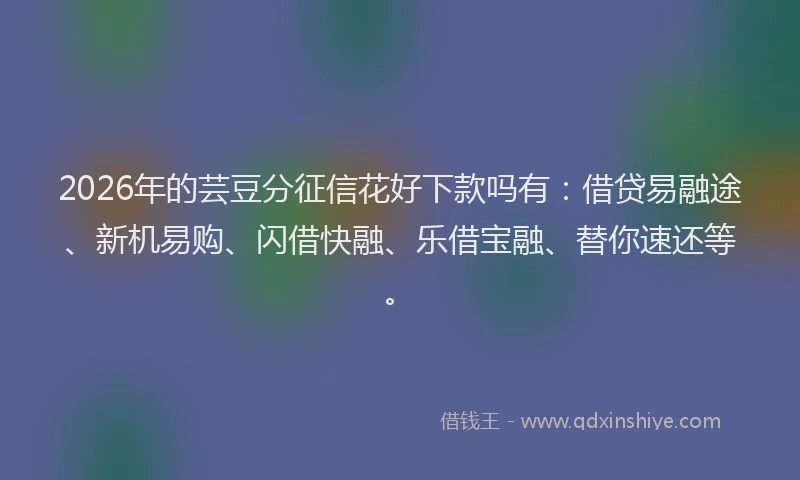 2026年的芸豆分征信花好下款吗有：借贷易融途、新机易购、闪借快融、乐借宝融、替你速还等。