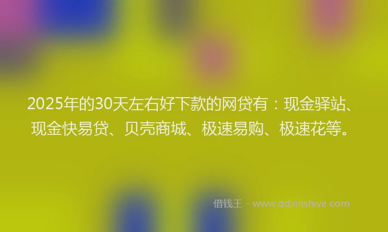 2025年的30天左右好下款的网贷有：现金驿站、现金快易贷、贝壳商城、极速易购、极速花等。