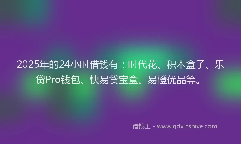 2025年的24小时借钱有：时代花、积木盒子、乐贷Pro钱包、快易贷宝盒、易橙优品等。