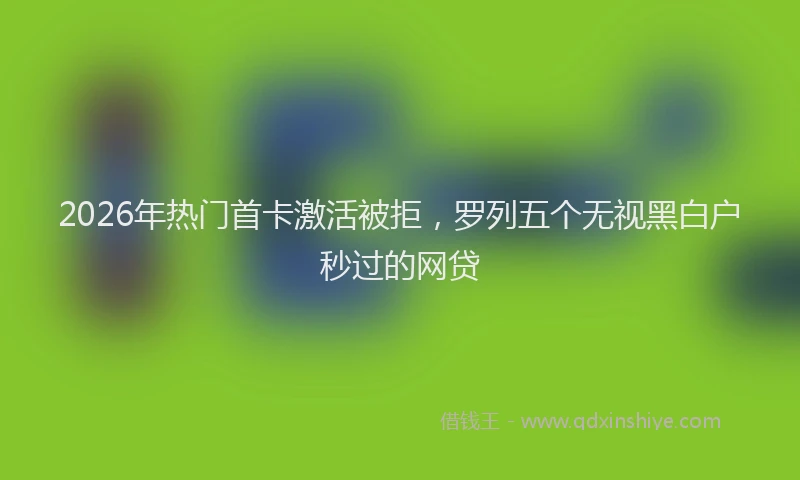 2026年热门首卡激活被拒，罗列五个无视黑白户秒过的网贷