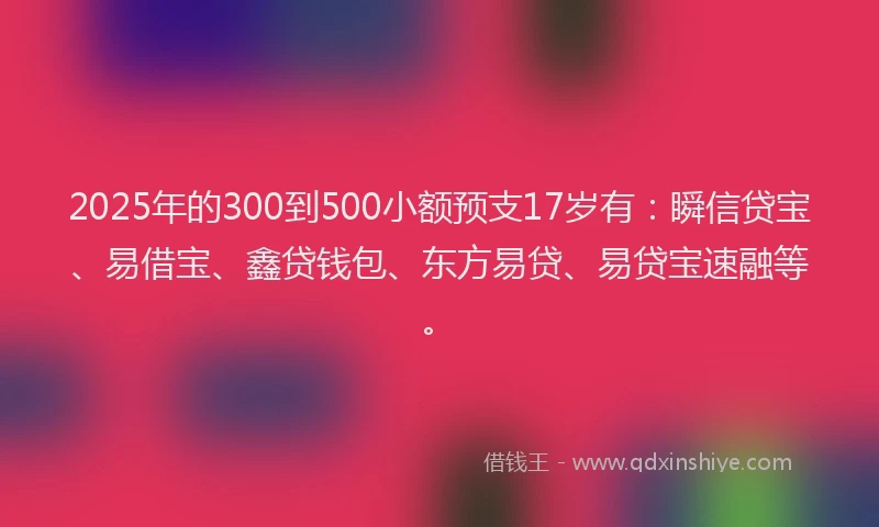 2025年的300到500小额预支17岁有：瞬信贷宝、易借宝、鑫贷钱包、东方易贷、易贷宝速融等。