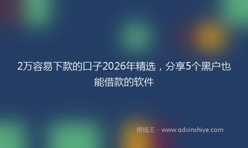 2万容易下款的口子2026年精选，分享5个黑户也能借款的软件