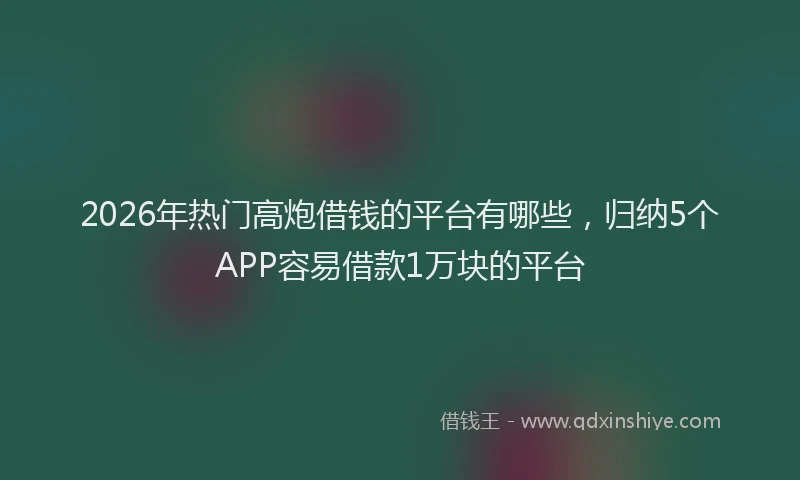 2026年热门高炮借钱的平台有哪些，归纳5个APP容易借款1万块的平台