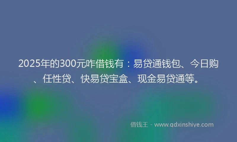 2025年的300元咋借钱有：易贷通钱包、今日购、任性贷、快易贷宝盒、现金易贷通等。