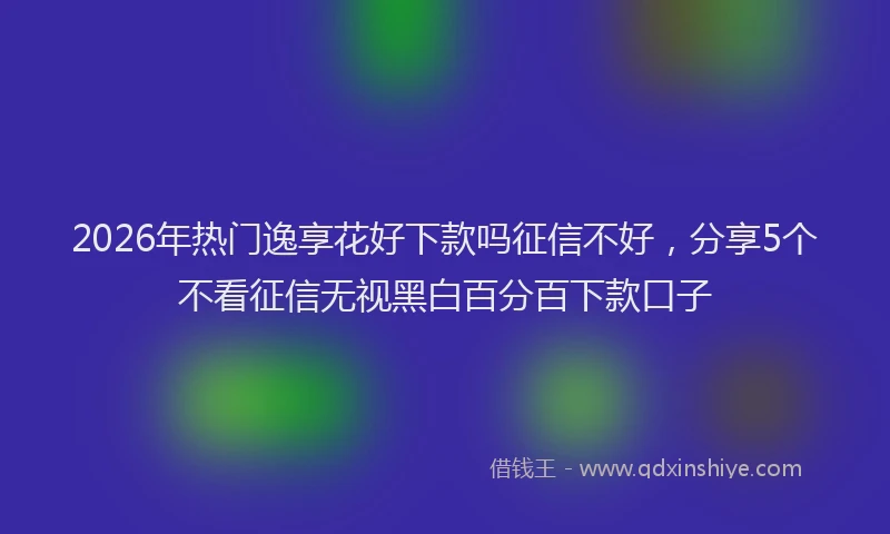 2026年热门逸享花好下款吗征信不好，分享5个不看征信无视黑白百分百下款口子