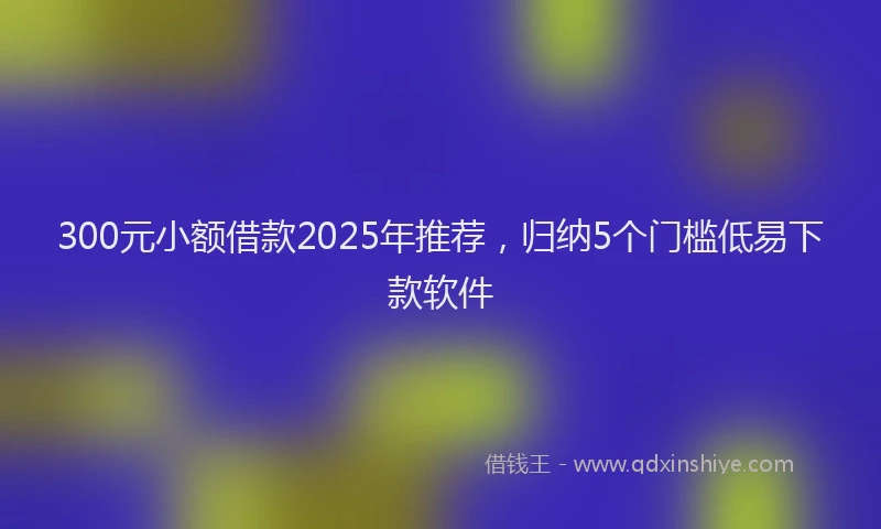 300元小额借款2025年推荐，归纳5个门槛低易下款软件