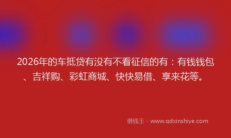 2026年的车抵贷有没有不看征信的有:有钱钱包、吉祥购、彩虹商城、快快易借、享来花等。