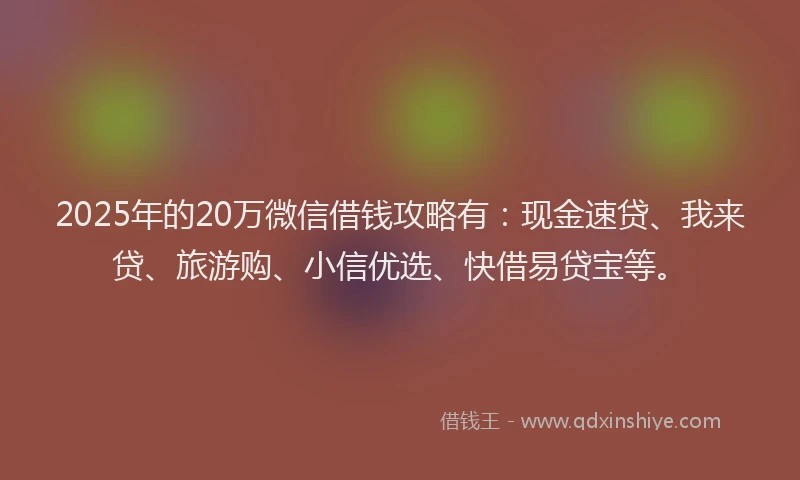 2025年的20万微信借钱攻略有：现金速贷、我来贷、旅游购、小信优选、快借易贷宝等。