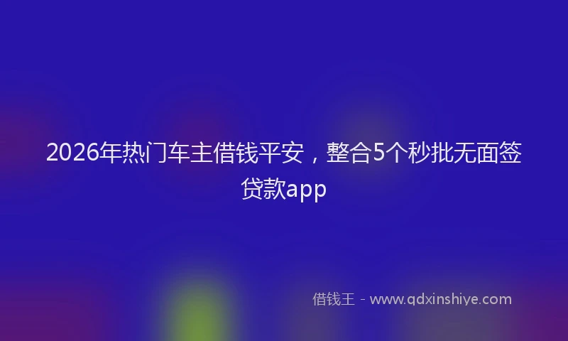 2026年热门车主借钱平安，整合5个秒批无面签贷款app