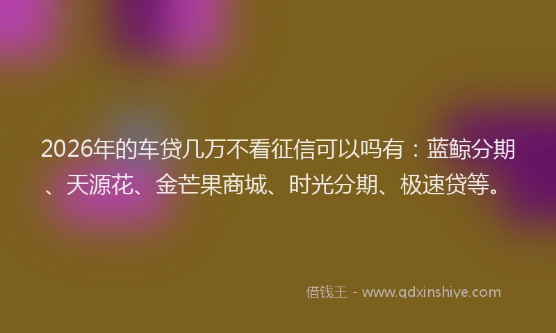 2026年的车贷几万不看征信可以吗有：蓝鲸分期、天源花、金芒果商城、时光分期、极速贷等。
