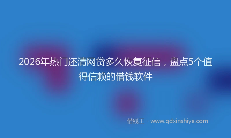 2026年热门还清网贷多久恢复征信，盘点5个值得信赖的借钱软件