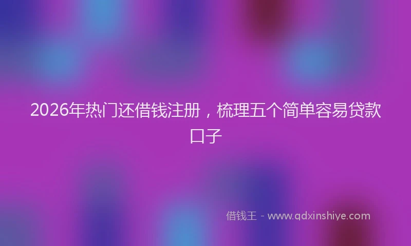2026年热门还借钱注册，梳理五个简单容易贷款口子
