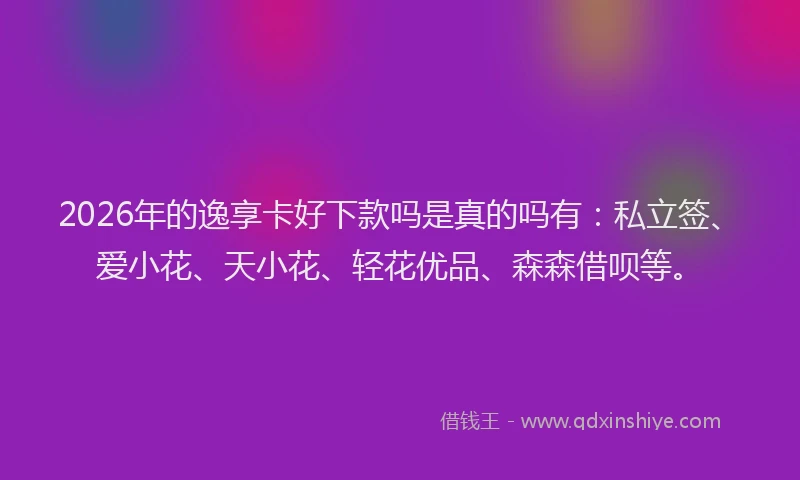 2026年的逸享卡好下款吗是真的吗有：私立签、爱小花、天小花、轻花优品、森森借呗等。