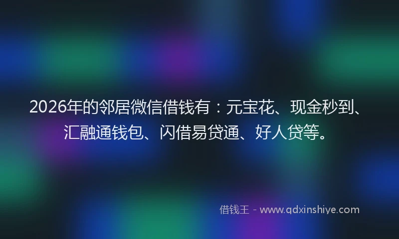 2026年的邻居微信借钱有：元宝花、现金秒到、汇融通钱包、闪借易贷通、好人贷等。