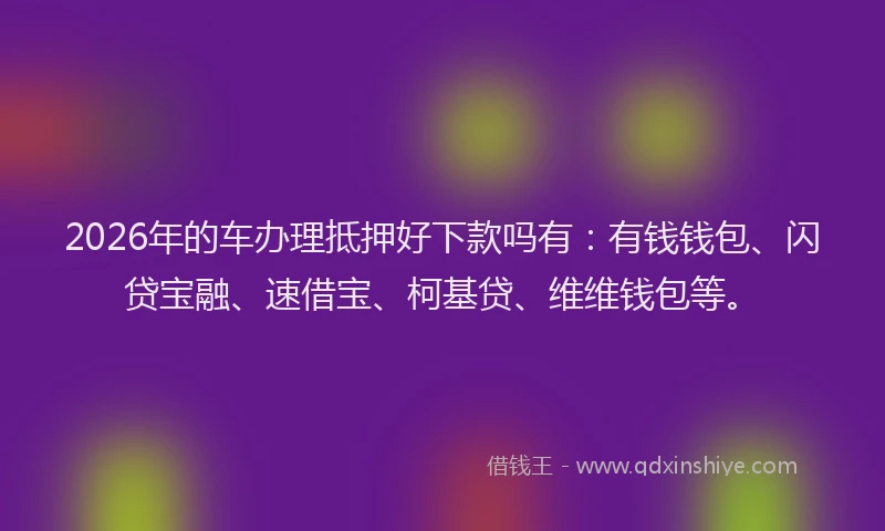 2026年的车办理抵押好下款吗有：有钱钱包、闪贷宝融、速借宝、柯基贷、维维钱包等。