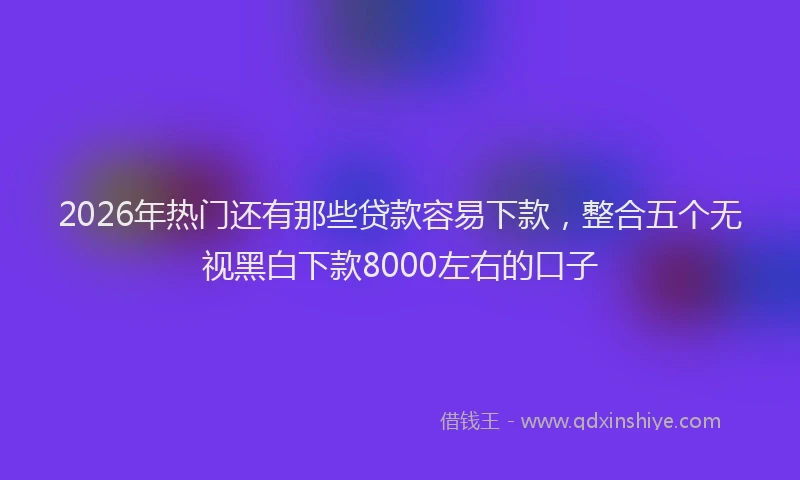 2026年热门还有那些贷款容易下款，整合五个无视黑白下款8000左右的口子