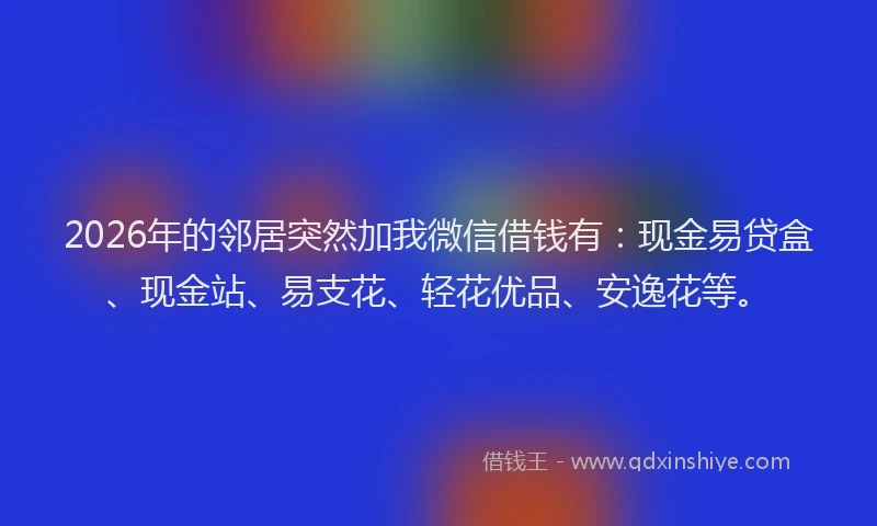 2026年的邻居突然加我微信借钱有：现金易贷盒、现金站、易支花、轻花优品、安逸花等。