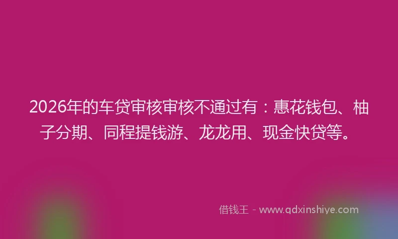 2026年的车贷审核审核不通过有：惠花钱包、柚子分期、同程提钱游、龙龙用、现金快贷等。