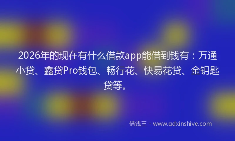 2026年的现在有什么借款app能借到钱有:万通小贷、鑫贷Pro钱包、畅行花、快易花贷、金钥匙贷等。