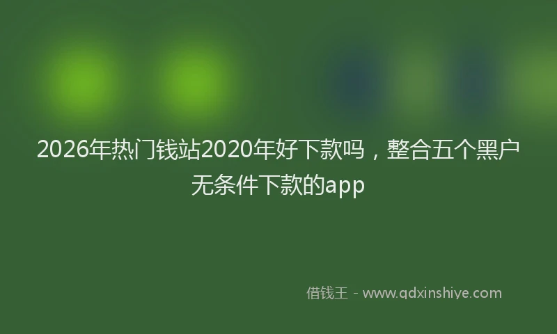 2026年热门钱站2020年好下款吗,整合五个黑户无条件下款的app