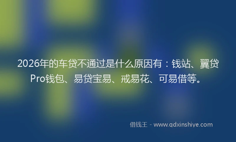 2026年的车贷不通过是什么原因有：钱站、翼贷Pro钱包、易贷宝易、戒易花、可易借等。