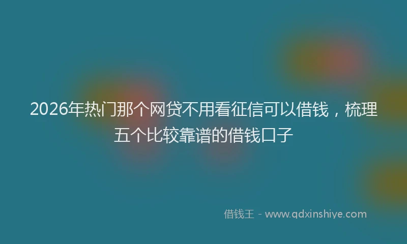 2026年热门那个网贷不用看征信可以借钱，梳理五个比较靠谱的借钱口子
