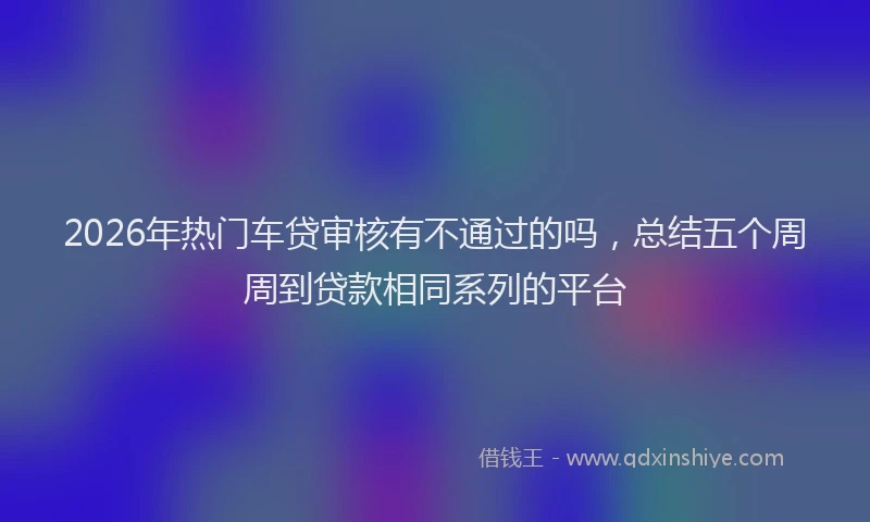 2026年热门车贷审核有不通过的吗,总结五个周周到贷款相同系列的平台